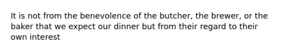 It is not from the benevolence of the butcher, the brewer, or the baker that we expect our dinner but from their regard to their own interest