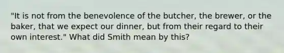 ​"It is not from the benevolence of the​ butcher, the​ brewer, or the​ baker, that we expect our​ dinner, but from their regard to their own​ interest." What did Smith mean by​ this?