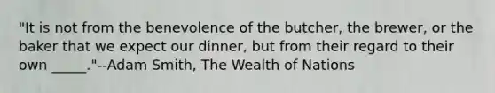 "It is not from the benevolence of the butcher, the brewer, or the baker that we expect our dinner, but from their regard to their own _____."--Adam Smith, The Wealth of Nations