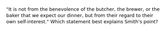 "It is not from the benevolence of the butcher, the brewer, or the baker that we expect our dinner, but from their regard to their own self-interest." Which statement best explains Smith's point?