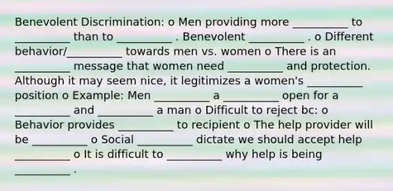 Benevolent Discrimination: o Men providing more __________ to __________ than to __________ . Benevolent __________ . o Different behavior/__________ towards men vs. women o There is an __________ message that women need __________ and protection. Although it may seem nice, it legitimizes a women's __________ position o Example: Men __________ a __________ open for a __________ and __________ a man o Difficult to reject bc: o Behavior provides __________ to recipient o The help provider will be __________ o Social __________ dictate we should accept help __________ o It is difficult to __________ why help is being __________ .