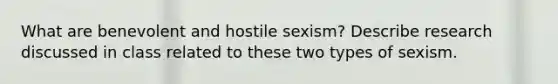 What are benevolent and hostile sexism? Describe research discussed in class related to these two types of sexism.