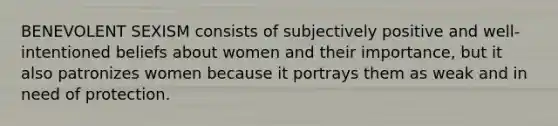 BENEVOLENT SEXISM consists of subjectively positive and well-intentioned beliefs about women and their importance, but it also patronizes women because it portrays them as weak and in need of protection.