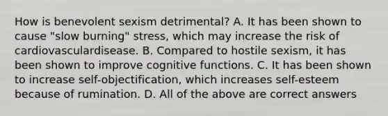 How is benevolent sexism detrimental? A. It has been shown to cause "slow burning" stress, which may increase the risk of cardiovasculardisease. B. Compared to hostile sexism, it has been shown to improve cognitive functions. C. It has been shown to increase self-objectification, which increases self-esteem because of rumination. D. All of the above are correct answers