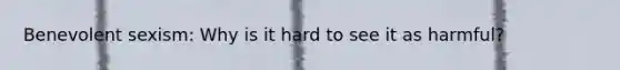 Benevolent sexism: Why is it hard to see it as harmful?