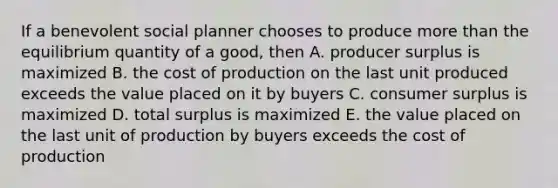 If a benevolent social planner chooses to produce more than the equilibrium quantity of a good, then A. producer surplus is maximized B. the cost of production on the last unit produced exceeds the value placed on it by buyers C. consumer surplus is maximized D. total surplus is maximized E. the value placed on the last unit of production by buyers exceeds the cost of production