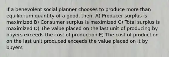 If a benevolent social planner chooses to produce more than equilibrium quantity of a good, then: A) Producer surplus is maximized B) Consumer surplus is maximized C) Total surplus is maximized D) The value placed on the last unit of producing by buyers exceeds the cost of production E) The cost of production on the last unit produced exceeds the value placed on it by buyers