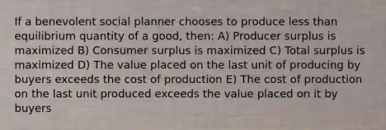 If a benevolent social planner chooses to produce less than equilibrium quantity of a good, then: A) Producer surplus is maximized B) Consumer surplus is maximized C) Total surplus is maximized D) The value placed on the last unit of producing by buyers exceeds the cost of production E) The cost of production on the last unit produced exceeds the value placed on it by buyers