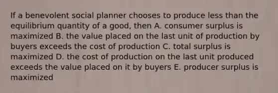 If a benevolent social planner chooses to produce less than the equilibrium quantity of a good, then A. consumer surplus is maximized B. the value placed on the last unit of production by buyers exceeds the cost of production C. total surplus is maximized D. the cost of production on the last unit produced exceeds the value placed on it by buyers E. producer surplus is maximized