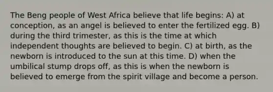 The Beng people of West Africa believe that life begins: A) at conception, as an angel is believed to enter the fertilized egg. B) during the third trimester, as this is the time at which independent thoughts are believed to begin. C) at birth, as the newborn is introduced to the sun at this time. D) when the umbilical stump drops off, as this is when the newborn is believed to emerge from the spirit village and become a person.