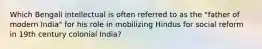 Which Bengali intellectual is often referred to as the "father of modern India" for his role in mobilizing Hindus for social reform in 19th century colonial India?