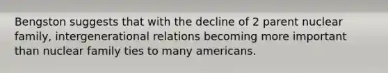 Bengston suggests that with the decline of 2 parent nuclear family, intergenerational relations becoming more important than nuclear family ties to many americans.