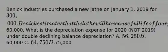 Benick Industries purchased a new lathe on January 1, 2019 for 300,000. Benick estimates that the lathe will have a useful life of four years and that the company will be able to sell it at the end of the fourth year for60,000. What is the depreciation expense for 2020 (NOT 2019) under double declining balance depreciation? A. 56,250 B.60,000 C. 64,750 D.75,000