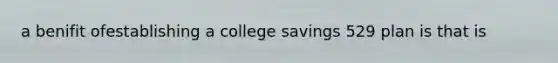 a benifit ofestablishing a college savings 529 plan is that is