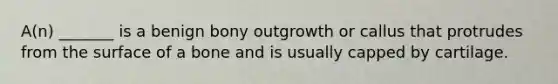A(n) _______ is a benign bony outgrowth or callus that protrudes from the surface of a bone and is usually capped by cartilage.
