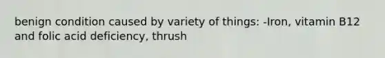 benign condition caused by variety of things: -Iron, vitamin B12 and folic acid deficiency, thrush