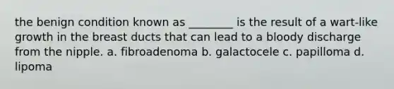 the benign condition known as ________ is the result of a wart-like growth in the breast ducts that can lead to a bloody discharge from the nipple. a. fibroadenoma b. galactocele c. papilloma d. lipoma