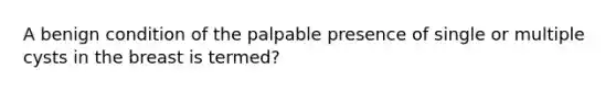 A benign condition of the palpable presence of single or multiple cysts in the breast is termed?