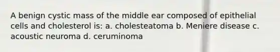 A benign cystic mass of the middle ear composed of epithelial cells and cholesterol is: a. cholesteatoma b. Meniere disease c. acoustic neuroma d. ceruminoma