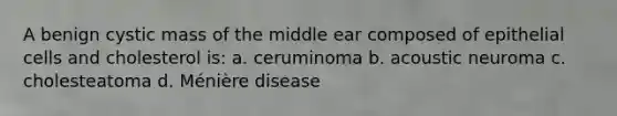 A benign cystic mass of the middle ear composed of epithelial cells and cholesterol is: a. ceruminoma b. acoustic neuroma c. cholesteatoma d. Ménière disease