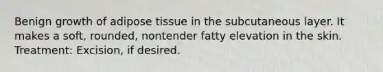 Benign growth of adipose tissue in the subcutaneous layer. It makes a soft, rounded, nontender fatty elevation in the skin. Treatment: Excision, if desired.