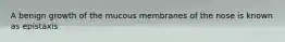 A benign growth of the mucous membranes of the nose is known as epistaxis