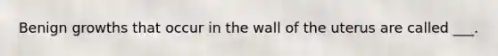 Benign growths that occur in the wall of the uterus are called ___.