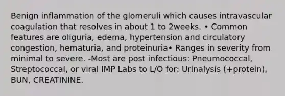 Benign inflammation of the glomeruli which causes intravascular coagulation that resolves in about 1 to 2weeks. • Common features are oliguria, edema, hypertension and circulatory congestion, hematuria, and proteinuria• Ranges in severity from minimal to severe. -Most are post infectious: Pneumococcal, Streptococcal, or viral IMP Labs to L/O for: Urinalysis (+protein), BUN, CREATININE.