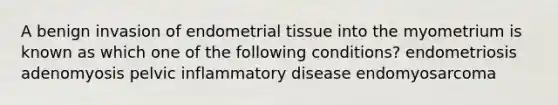 A benign invasion of endometrial tissue into the myometrium is known as which one of the following conditions? endometriosis adenomyosis pelvic inflammatory disease endomyosarcoma