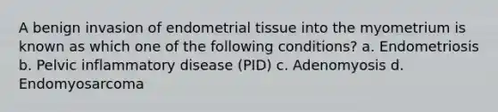 A benign invasion of endometrial tissue into the myometrium is known as which one of the following conditions? a. Endometriosis b. Pelvic inflammatory disease (PID) c. Adenomyosis d. Endomyosarcoma