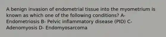 A benign invasion of endometrial tissue into the myometrium is known as which one of the following conditions? A- Endometriosis B- Pelvic inflammatory disease (PID) C- Adenomyosis D- Endomyosarcoma