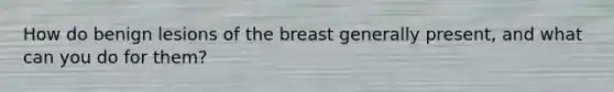 How do benign lesions of the breast generally present, and what can you do for them?