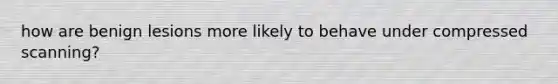 how are benign lesions more likely to behave under compressed scanning?