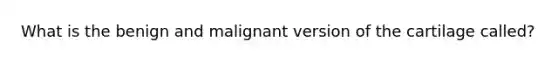 What is the benign and malignant version of the cartilage called?