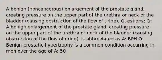 A benign (noncancerous) enlargement of the prostate gland, creating pressure on the upper part of the urethra or neck of the bladder (causing obstruction of the flow of urine). Questions: Q: A benign enlargement of the prostate gland, creating pressure on the upper part of the urethra or neck of the bladder (causing obstruction of the flow of urine), is abbreviated as A: BPH Q: Benign prostatic hypertrophy is a common condition occurring in men over the age of A: 50