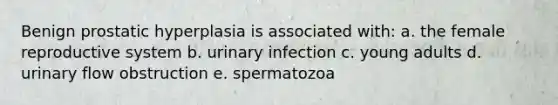 Benign prostatic hyperplasia is associated with: a. the female reproductive system b. urinary infection c. young adults d. urinary flow obstruction e. spermatozoa