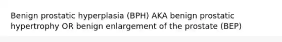 Benign prostatic hyperplasia (BPH) AKA benign prostatic hypertrophy OR benign enlargement of the prostate (BEP)