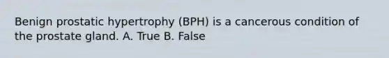 Benign prostatic hypertrophy​ (BPH) is a cancerous condition of the prostate gland. A. True B. False