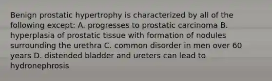 Benign prostatic hypertrophy is characterized by all of the following except: A. progresses to prostatic carcinoma B. hyperplasia of prostatic tissue with formation of nodules surrounding the urethra C. common disorder in men over 60 years D. distended bladder and ureters can lead to hydronephrosis