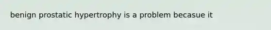 benign prostatic hypertrophy is a problem becasue it