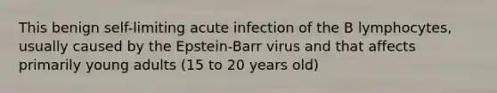 This benign self-limiting acute infection of the B lymphocytes, usually caused by the Epstein-Barr virus and that affects primarily young adults (15 to 20 years old)