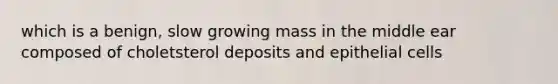 which is a benign, slow growing mass in the middle ear composed of choletsterol deposits and epithelial cells