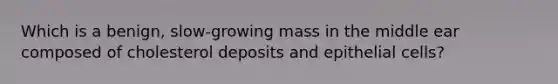 Which is a benign, slow-growing mass in the middle ear composed of cholesterol deposits and epithelial cells?