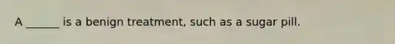 A ______ is a benign treatment, such as a sugar pill.