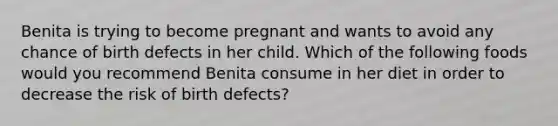 Benita is trying to become pregnant and wants to avoid any chance of birth defects in her child. Which of the following foods would you recommend Benita consume in her diet in order to decrease the risk of birth defects?