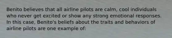 Benito believes that all airline pilots are calm, cool individuals who never get excited or show any strong emotional responses. In this case, Benito's beliefs about the traits and behaviors of airline pilots are one example of: