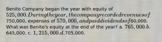 Benito Company began the year with equity of 525,000. During the year, the company recorded revenues of750,000, expenses of 570,000, and paid dividends of60,000. What was Benito's equity at the end of the year? a. 765,000. b.645,000. c. 1,215,000. d.705,000.