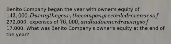 Benito Company began the year with owner's equity of 143,000. During the year, the company recorded revenues of272,000, expenses of 76,000, and had owner drawings of17,000. What was Benito Company's owner's equity at the end of the year?