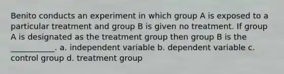 Benito conducts an experiment in which group A is exposed to a particular treatment and group B is given no treatment. If group A is designated as the treatment group then group B is the ___________. a. independent variable b. dependent variable c. control group d. treatment group