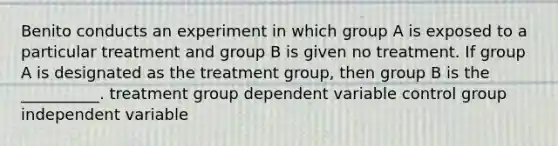 Benito conducts an experiment in which group A is exposed to a particular treatment and group B is given no treatment. If group A is designated as the treatment group, then group B is the __________. treatment group dependent variable control group independent variable